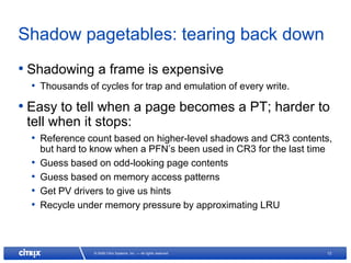 Shadow pagetables: tearing back down
• Shadowing a frame is expensive
  • Thousands of cycles for trap and emulation of every write.
• Easy to tell when a page becomes a PT; harder to
 tell when it stops:
  • Reference count based on higher-level shadows and CR3 contents,
      but hard to know when a PFN’s been used in CR3 for the last time
  •   Guess based on odd-looking page contents
  •   Guess based on memory access patterns
  •   Get PV drivers to give us hints
  •   Recycle under memory pressure by approximating LRU



                  © 2008 Citrix Systems, Inc. — All rights reserved      12
 