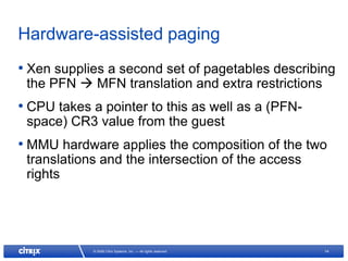 Hardware-assisted paging
• Xen supplies a second set of pagetables describing
 the PFN  MFN translation and extra restrictions
• CPU takes a pointer to this as well as a (PFN-
 space) CR3 value from the guest
• MMU hardware applies the composition of the two
 translations and the intersection of the access
 rights




            © 2008 Citrix Systems, Inc. — All rights reserved   14
 