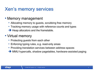 Xen’s memory services
• Memory management
  • Allocating memory to guests, scrubbing free memory
  • Tracking memory usage with reference counts and types
   Heap allocators and the frametable.
• Virtual memory
  • Protecting guests from each other
  • Enforcing typing rules, e.g. read-only areas
  • Providing translation services between address spaces
   MMU hypercalls, shadow pagetables, hardware-assisted paging




               © 2008 Citrix Systems, Inc. — All rights reserved   2
 