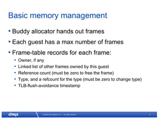 Basic memory management
• Buddy allocator hands out frames
• Each guest has a max number of frames
• Frame-table records for each frame:
  •   Owner, if any
  •   Linked list of other frames owned by this guest
  •   Reference count (must be zero to free the frame)
  •   Type, and a refcount for the type (must be zero to change type)
  •   TLB-flush-avoidance timestamp




                  © 2008 Citrix Systems, Inc. — All rights reserved     4
 