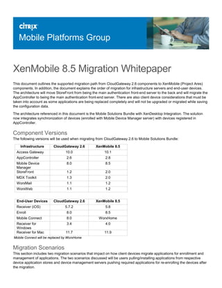 Mobile Platforms Group
XenMobile 8.5 Migration Whitepaper
This document outlines the supported migration path from CloudGateway 2.6 components to XenMobile (Project Ares)
components. In addition, the document explains the order of migration for infrastructure servers and end-user devices.
The architecture will move StoreFront from being the main authentication front-end server to the back and will migrate the
AppController to being the main authentication front-end server. There are also client device considerations that must be
taken into account as some applications are being replaced completely and will not be upgraded or migrated while saving
the configuration data.
The architecture referenced in this document is the Mobile Solutions Bundle with XenDesktop Integration. The solution
now integrates synchronization of devices (enrolled with Mobile Device Manager server) with devices registered in
AppController.
Component Versions
The following versions will be used when migrating from CloudGateway 2.6 to Mobile Solutions Bundle:
Infrastructure CloudGateway 2.6 XenMobile 8.5
Access Gateway 10.0 10.1
AppController 2.6 2.8
Mobile Device
Manager
8.0 8.5
StoreFront 1.2 2.0
MDX Toolkit 1.3 2.0
WorxMail 1.1 1.2
WorxWeb 1.1 1.2
End-User Devices CloudGateway 2.6 XenMobile 8.5
Receiver (iOS) 5.7.2 5.8
Enroll 8.0 8.5
Mobile Connect 8.0 WorxHome
Receiver for
Windows
3.4 4.0
Receiver for Mac 11.7 11.9
Mobile Connect will be replaced by WorxHome
Migration Scenarios
This section includes two migration scenarios that impact on how client devices migrate applications for enrollment and
management of applications. The two scenarios discussed will be users pulling/installing applications from respective
device application stores and device management servers pushing required applications for re-enrolling the devices after
the migration.
 