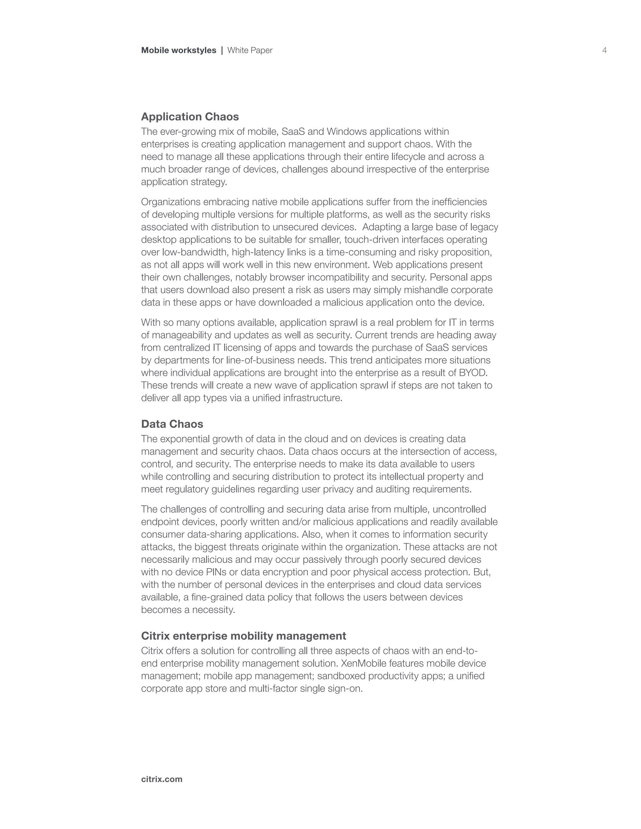 4
citrix.com
Mobile workstyles | White Paper
Application Chaos
The ever-growing mix of mobile, SaaS and Windows applications within
enterprises is creating application management and support chaos. With the
need to manage all these applications through their entire lifecycle and across a
much broader range of devices, challenges abound irrespective of the enterprise
application strategy.
Organizations embracing native mobile applications suffer from the inefficiencies
of developing multiple versions for multiple platforms, as well as the security risks
associated with distribution to unsecured devices. Adapting a large base of legacy
desktop applications to be suitable for smaller, touch-driven interfaces operating
over low-bandwidth, high-latency links is a time-consuming and risky proposition,
as not all apps will work well in this new environment. Web applications present
their own challenges, notably browser incompatibility and security. Personal apps
that users download also present a risk as users may simply mishandle corporate
data in these apps or have downloaded a malicious application onto the device.
With so many options available, application sprawl is a real problem for IT in terms
of manageability and updates as well as security. Current trends are heading away
from centralized IT licensing of apps and towards the purchase of SaaS services
by departments for line-of-business needs. This trend anticipates more situations
where individual applications are brought into the enterprise as a result of BYOD.
These trends will create a new wave of application sprawl if steps are not taken to
deliver all app types via a unified infrastructure.
Data Chaos
The exponential growth of data in the cloud and on devices is creating data
management and security chaos. Data chaos occurs at the intersection of access,
control, and security. The enterprise needs to make its data available to users
while controlling and securing distribution to protect its intellectual property and
meet regulatory guidelines regarding user privacy and auditing requirements.
The challenges of controlling and securing data arise from multiple, uncontrolled
endpoint devices, poorly written and/or malicious applications and readily available
consumer data-sharing applications. Also, when it comes to information security
attacks, the biggest threats originate within the organization. These attacks are not
necessarily malicious and may occur passively through poorly secured devices
with no device PINs or data encryption and poor physical access protection. But,
with the number of personal devices in the enterprises and cloud data services
available, a fine-grained data policy that follows the users between devices
becomes a necessity.
Citrix enterprise mobility management
Citrix offers a solution for controlling all three aspects of chaos with an end-to-
end enterprise mobility management solution. XenMobile features mobile device
management; mobile app management; sandboxed productivity apps; a unified
corporate app store and multi-factor single sign-on.
 