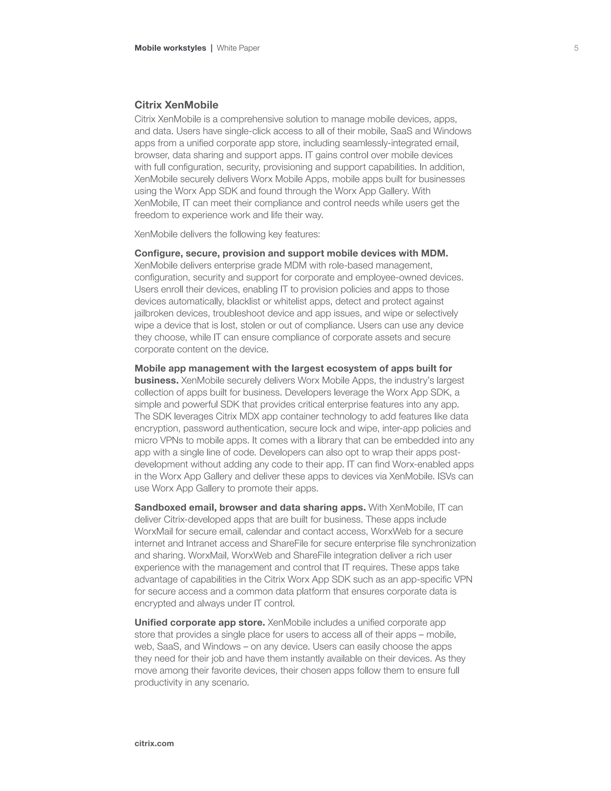 5
citrix.com
Mobile workstyles | White Paper
Citrix XenMobile
Citrix XenMobile is a comprehensive solution to manage mobile devices, apps,
and data. Users have single-click access to all of their mobile, SaaS and Windows
apps from a unified corporate app store, including seamlessly-integrated email,
browser, data sharing and support apps. IT gains control over mobile devices
with full configuration, security, provisioning and support capabilities. In addition,
XenMobile securely delivers Worx Mobile Apps, mobile apps built for businesses
using the Worx App SDK and found through the Worx App Gallery. With
XenMobile, IT can meet their compliance and control needs while users get the
freedom to experience work and life their way.
XenMobile delivers the following key features:
Configure, secure, provision and support mobile devices with MDM.
XenMobile delivers enterprise grade MDM with role-based management,
configuration, security and support for corporate and employee-owned devices.
Users enroll their devices, enabling IT to provision policies and apps to those
devices automatically, blacklist or whitelist apps, detect and protect against
jailbroken devices, troubleshoot device and app issues, and wipe or selectively
wipe a device that is lost, stolen or out of compliance. Users can use any device
they choose, while IT can ensure compliance of corporate assets and secure
corporate content on the device.
Mobile app management with the largest ecosystem of apps built for
business. XenMobile securely delivers Worx Mobile Apps, the industry’s largest
collection of apps built for business. Developers leverage the Worx App SDK, a
simple and powerful SDK that provides critical enterprise features into any app.
The SDK leverages Citrix MDX app container technology to add features like data
encryption, password authentication, secure lock and wipe, inter-app policies and
micro VPNs to mobile apps. It comes with a library that can be embedded into any
app with a single line of code. Developers can also opt to wrap their apps post-
development without adding any code to their app. IT can find Worx-enabled apps
in the Worx App Gallery and deliver these apps to devices via XenMobile. ISVs can
use Worx App Gallery to promote their apps.
Sandboxed email, browser and data sharing apps. With XenMobile, IT can
deliver Citrix-developed apps that are built for business. These apps include
WorxMail for secure email, calendar and contact access, WorxWeb for a secure
internet and Intranet access and ShareFile for secure enterprise file synchronization
and sharing. WorxMail, WorxWeb and ShareFile integration deliver a rich user
experience with the management and control that IT requires. These apps take
advantage of capabilities in the Citrix Worx App SDK such as an app-specific VPN
for secure access and a common data platform that ensures corporate data is
encrypted and always under IT control.
Unified corporate app store. XenMobile includes a unified corporate app
store that provides a single place for users to access all of their apps – mobile,
web, SaaS, and Windows – on any device. Users can easily choose the apps
they need for their job and have them instantly available on their devices. As they
move among their favorite devices, their chosen apps follow them to ensure full
productivity in any scenario.
 