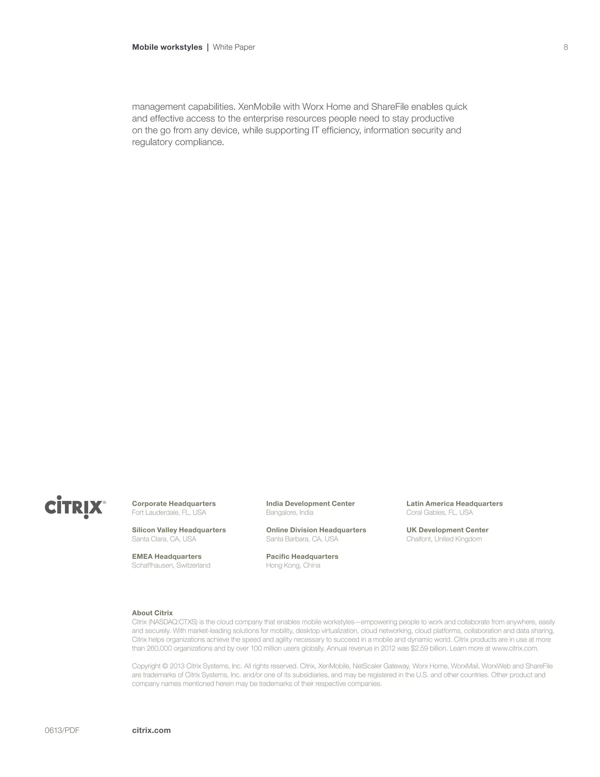 citrix.com0613/PDF
8
Corporate Headquarters
Fort Lauderdale, FL, USA
Silicon Valley Headquarters
Santa Clara, CA, USA
EMEA Headquarters
Schaffhausen, Switzerland
India Development Center
Bangalore, India
Online Division Headquarters
Santa Barbara, CA, USA
Pacific Headquarters
Hong Kong, China
Latin America Headquarters
Coral Gables, FL, USA
UK Development Center
Chalfont, United Kingdom
Mobile workstyles | White Paper
About Citrix
Citrix (NASDAQ:CTXS) is the cloud company that enables mobile workstyles—empowering people to work and collaborate from anywhere, easily
and securely. With market-leading solutions for mobility, desktop virtualization, cloud networking, cloud platforms, collaboration and data sharing,
Citrix helps organizations achieve the speed and agility necessary to succeed in a mobile and dynamic world. Citrix products are in use at more
than 260,000 organizations and by over 100 million users globally. Annual revenue in 2012 was $2.59 billion. Learn more at www.citrix.com.
Copyright © 2013 Citrix Systems, Inc. All rights reserved. Citrix, XenMobile, NetScaler Gateway, Worx Home, WorxMail, WorxWeb and ShareFile
are trademarks of Citrix Systems, Inc. and/or one of its subsidiaries, and may be registered in the U.S. and other countries. Other product and
company names mentioned herein may be trademarks of their respective companies.
management capabilities. XenMobile with Worx Home and ShareFile enables quick
and effective access to the enterprise resources people need to stay productive
on the go from any device, while supporting IT efficiency, information security and
regulatory compliance.
 