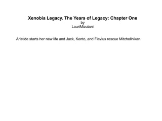 Xenobia Legacy. The Years of Legacy: Chapter One 
by 
LauriMizutani 
Aristide starts her new life and Jack, Kento, and Flavius rescue Mitchellnikan. 
 