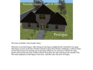 The Years of Jubilee: One Family's Story

Welcome to my latest legacy. After losing my last legacy neighborhood, I decided to try again.
This legacy is more in the line of Orike's Pseudo Legacy than Pinstar's challenge, I will not cheat
(in the main house) I'm starting out on the large empty lot, etc, however I will not be using
points and any time the rules conflict with the story plot, the rules will slip to the wayside a bit.
The main emphasis on this legacy is the story. And that said, why don't we begin.
 