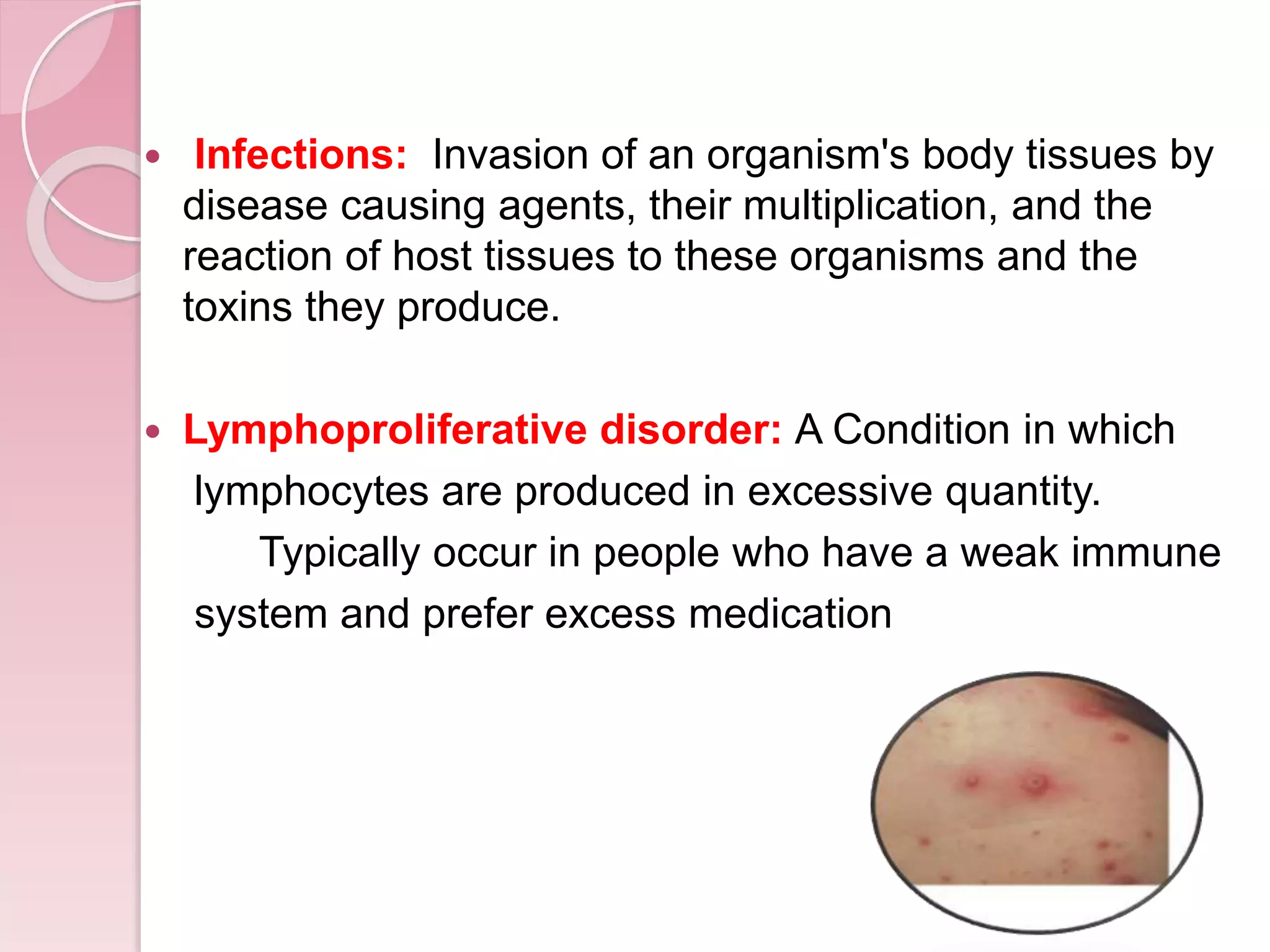  Infections: Invasion of an organism's body tissues by
disease causing agents, their multiplication, and the
reaction of host tissues to these organisms and the
toxins they produce.
 Lymphoproliferative disorder: A Condition in which
lymphocytes are produced in excessive quantity.
Typically occur in people who have a weak immune
system and prefer excess medication
 