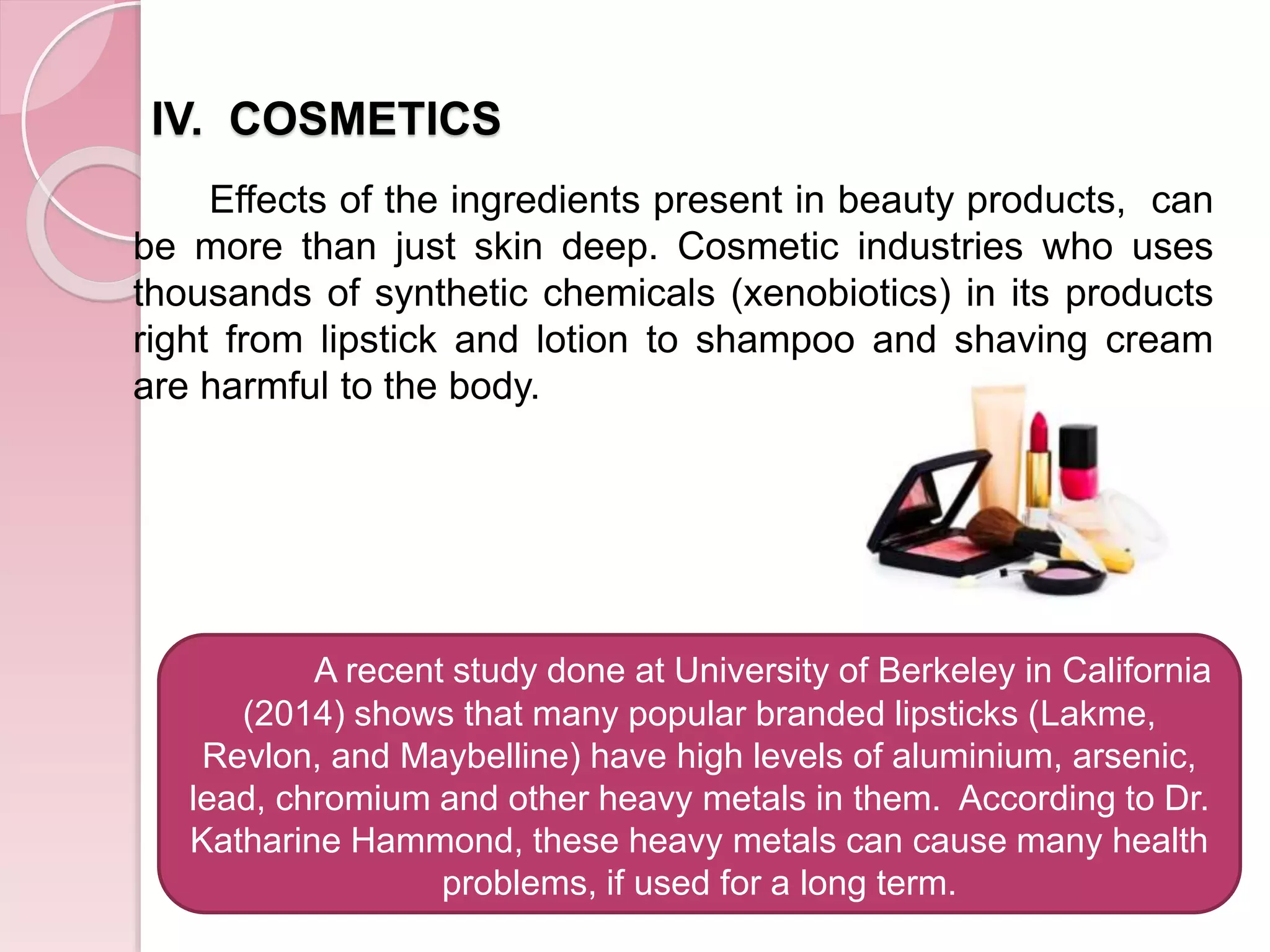 IV. COSMETICS
Effects of the ingredients present in beauty products, can
be more than just skin deep. Cosmetic industries who uses
thousands of synthetic chemicals (xenobiotics) in its products
right from lipstick and lotion to shampoo and shaving cream
are harmful to the body.
A recent study done at University of Berkeley in California
(2014) shows that many popular branded lipsticks (Lakme,
Revlon, and Maybelline) have high levels of aluminium, arsenic,
lead, chromium and other heavy metals in them. According to Dr.
Katharine Hammond, these heavy metals can cause many health
problems, if used for a long term.
 