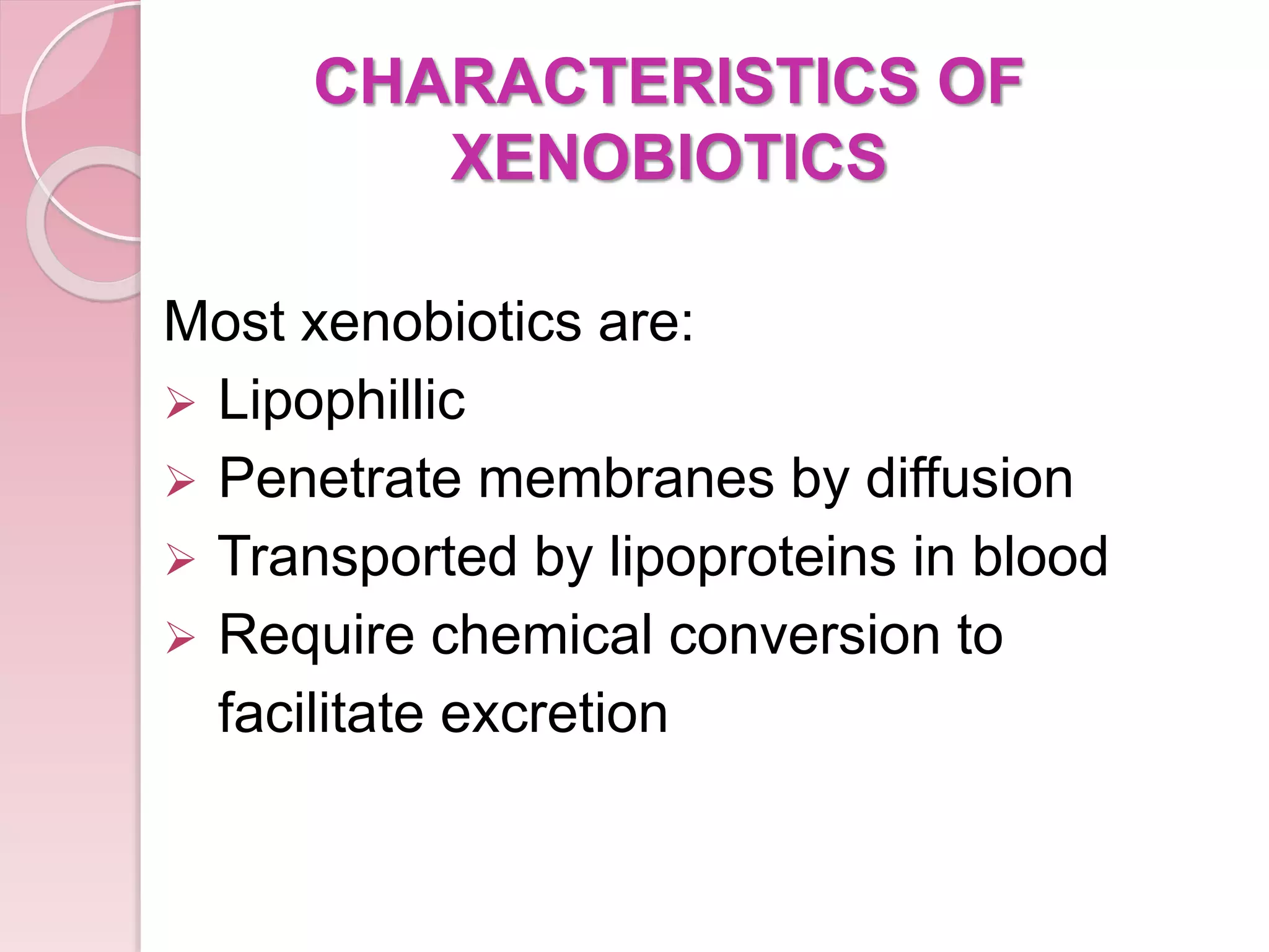 CHARACTERISTICS OF
XENOBIOTICS
Most xenobiotics are:
 Lipophillic
 Penetrate membranes by diffusion
 Transported by lipoproteins in blood
 Require chemical conversion to
facilitate excretion
 