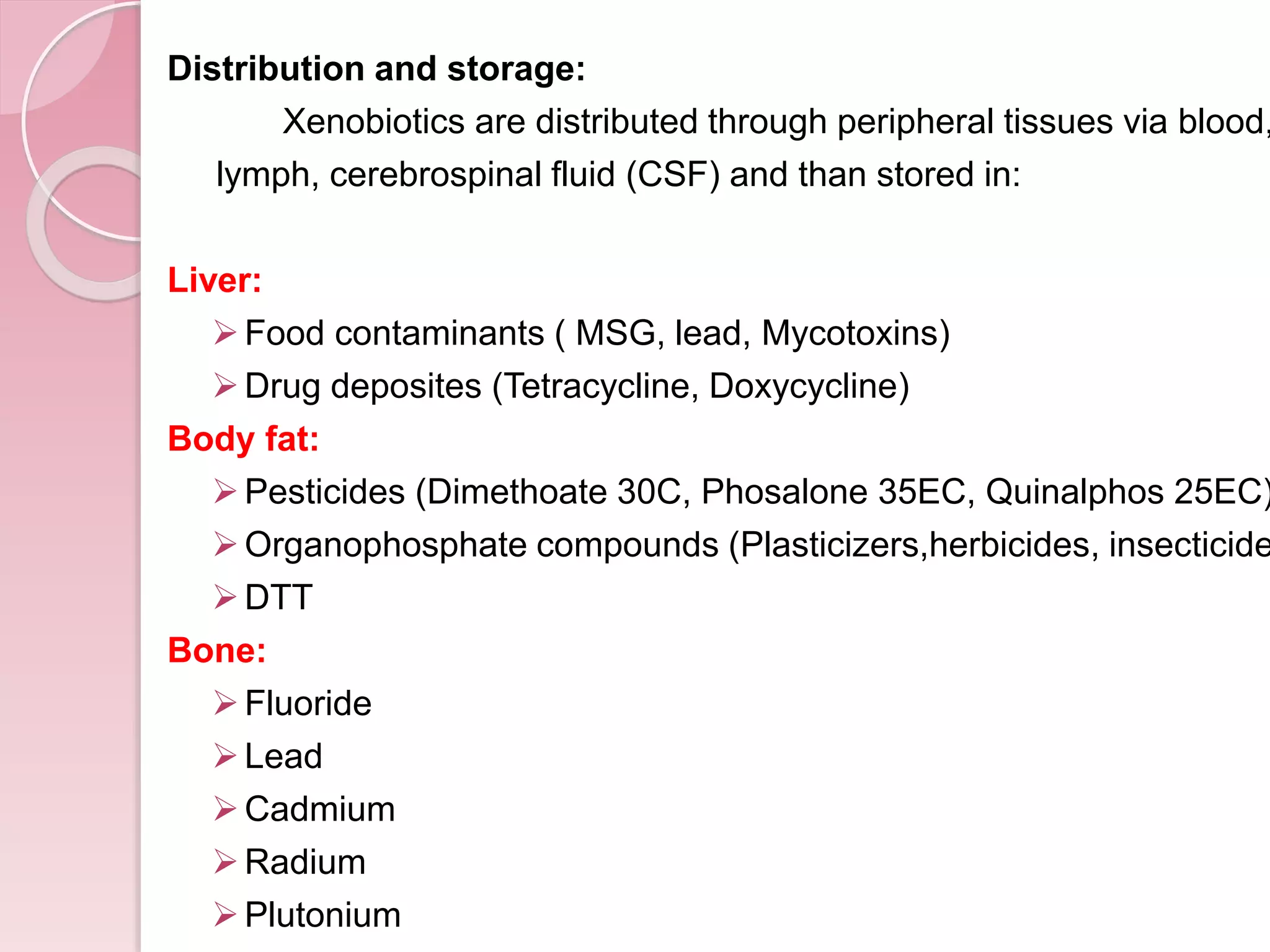 Distribution and storage:
Xenobiotics are distributed through peripheral tissues via blood,
lymph, cerebrospinal fluid (CSF) and than stored in:
Liver:
Food contaminants ( MSG, lead, Mycotoxins)
Drug deposites (Tetracycline, Doxycycline)
Body fat:
Pesticides (Dimethoate 30C, Phosalone 35EC, Quinalphos 25EC)
Organophosphate compounds (Plasticizers,herbicides, insecticide
DTT
Bone:
Fluoride
Lead
Cadmium
Radium
Plutonium
 