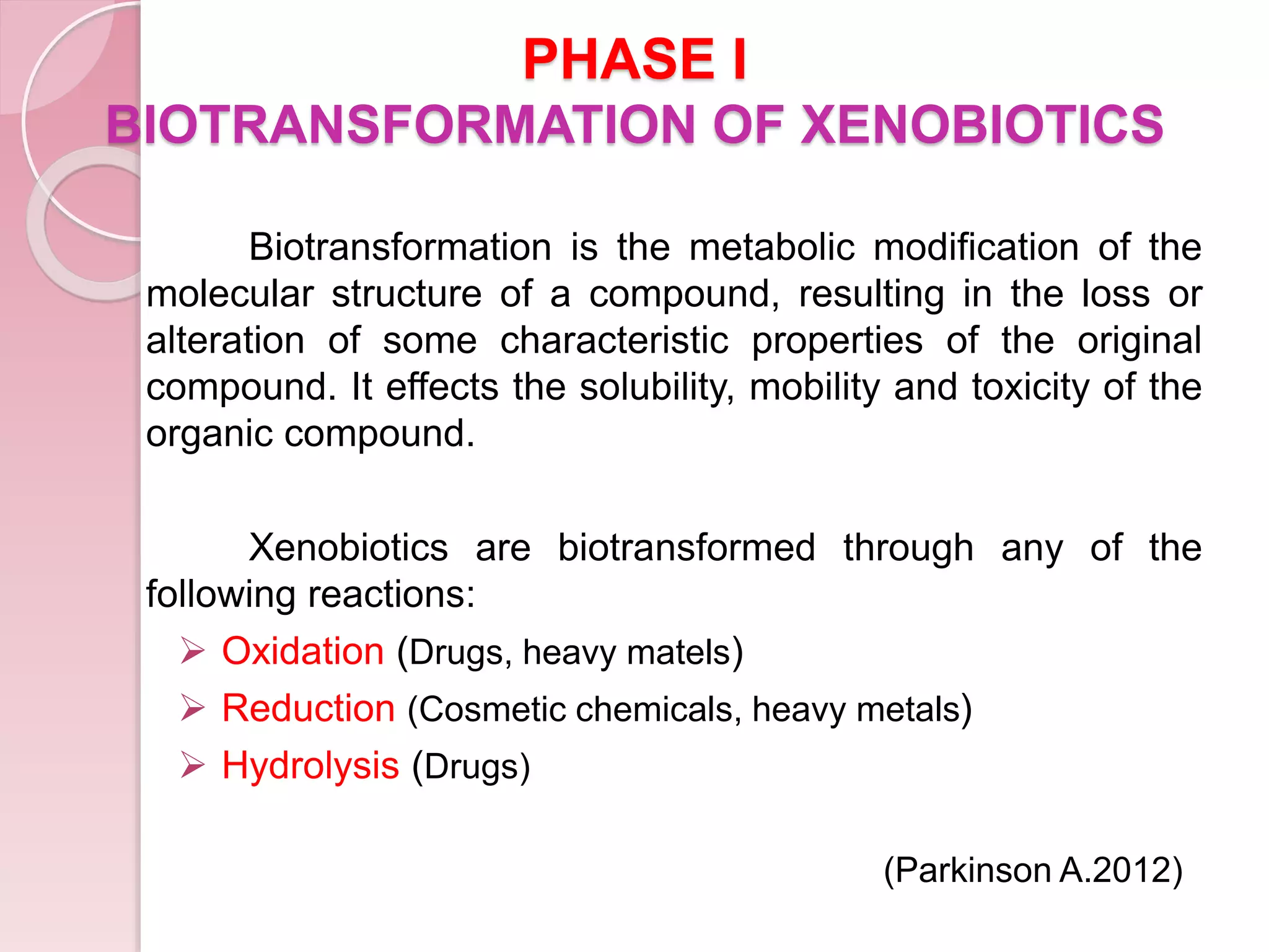 PHASE I
BIOTRANSFORMATION OF XENOBIOTICS
Biotransformation is the metabolic modification of the
molecular structure of a compound, resulting in the loss or
alteration of some characteristic properties of the original
compound. It effects the solubility, mobility and toxicity of the
organic compound.
Xenobiotics are biotransformed through any of the
following reactions:
 Oxidation (Drugs, heavy matels)
 Reduction (Cosmetic chemicals, heavy metals)
 Hydrolysis (Drugs)
(Parkinson A.2012)
 