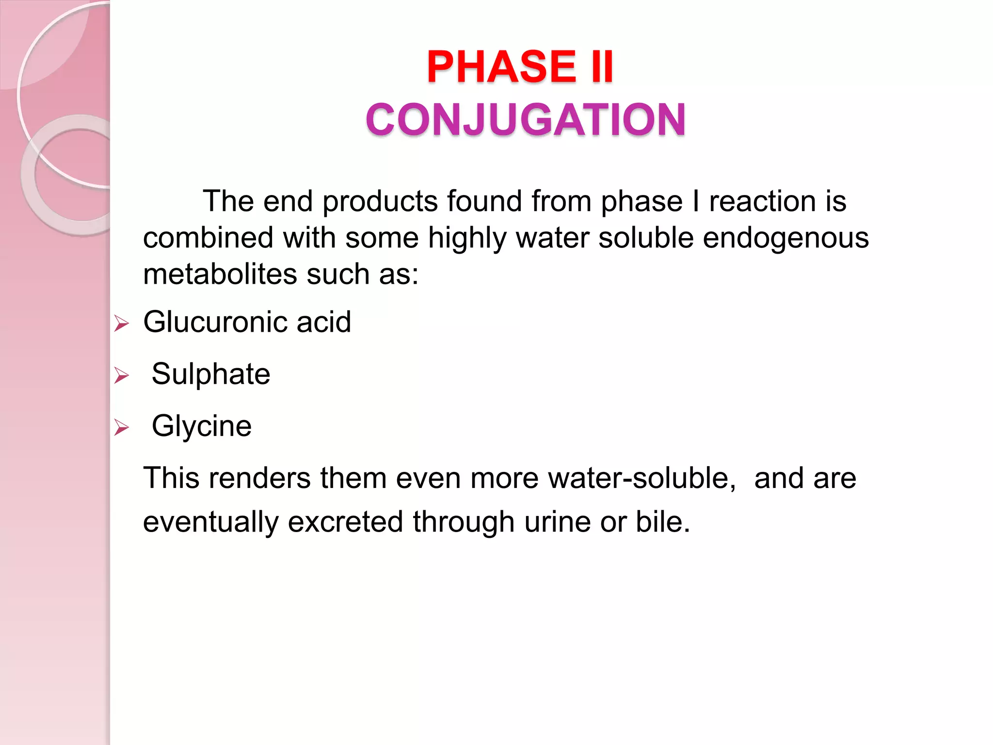 PHASE II
CONJUGATION
The end products found from phase I reaction is
combined with some highly water soluble endogenous
metabolites such as:
 Glucuronic acid
 Sulphate
 Glycine
This renders them even more water-soluble, and are
eventually excreted through urine or bile.
 