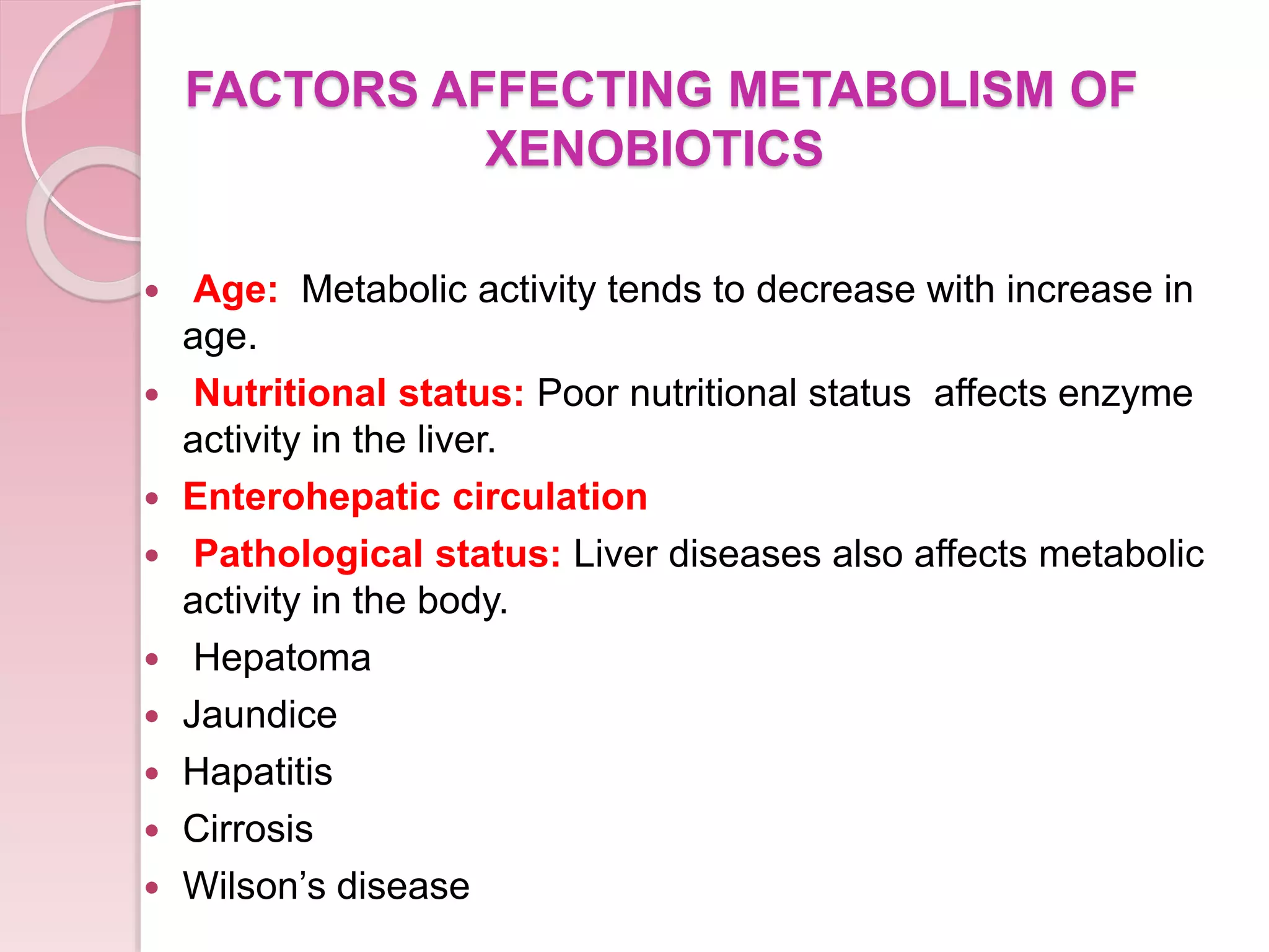 FACTORS AFFECTING METABOLISM OF
XENOBIOTICS
 Age: Metabolic activity tends to decrease with increase in
age.
 Nutritional status: Poor nutritional status affects enzyme
activity in the liver.
 Enterohepatic circulation
 Pathological status: Liver diseases also affects metabolic
activity in the body.
 Hepatoma
 Jaundice
 Hapatitis
 Cirrosis
 Wilson’s disease
 