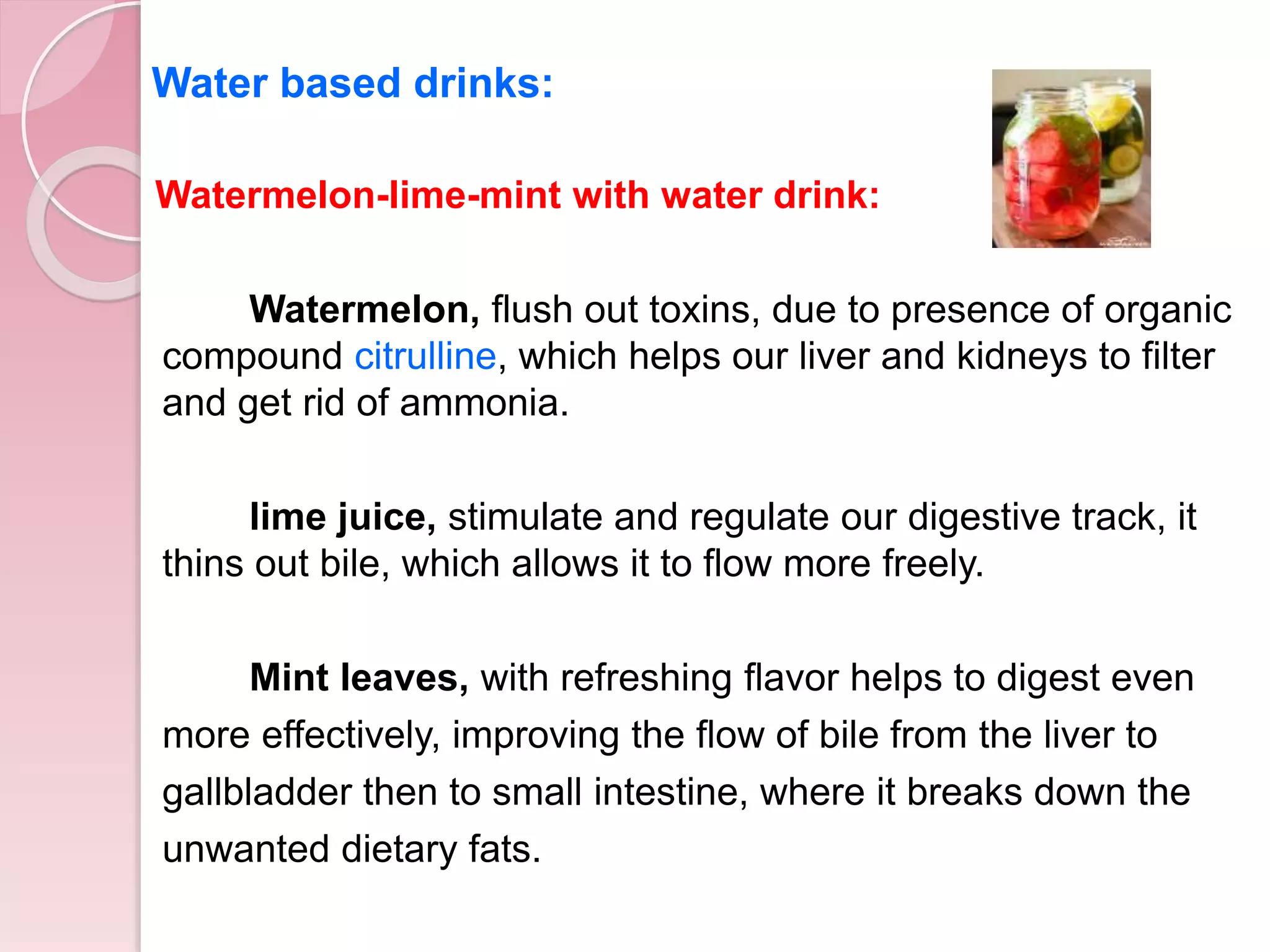 Watermelon-lime-mint with water drink:
Watermelon, flush out toxins, due to presence of organic
compound citrulline, which helps our liver and kidneys to filter
and get rid of ammonia.
lime juice, stimulate and regulate our digestive track, it
thins out bile, which allows it to flow more freely.
Mint leaves, with refreshing flavor helps to digest even
more effectively, improving the flow of bile from the liver to
gallbladder then to small intestine, where it breaks down the
unwanted dietary fats.
Water based drinks:
 