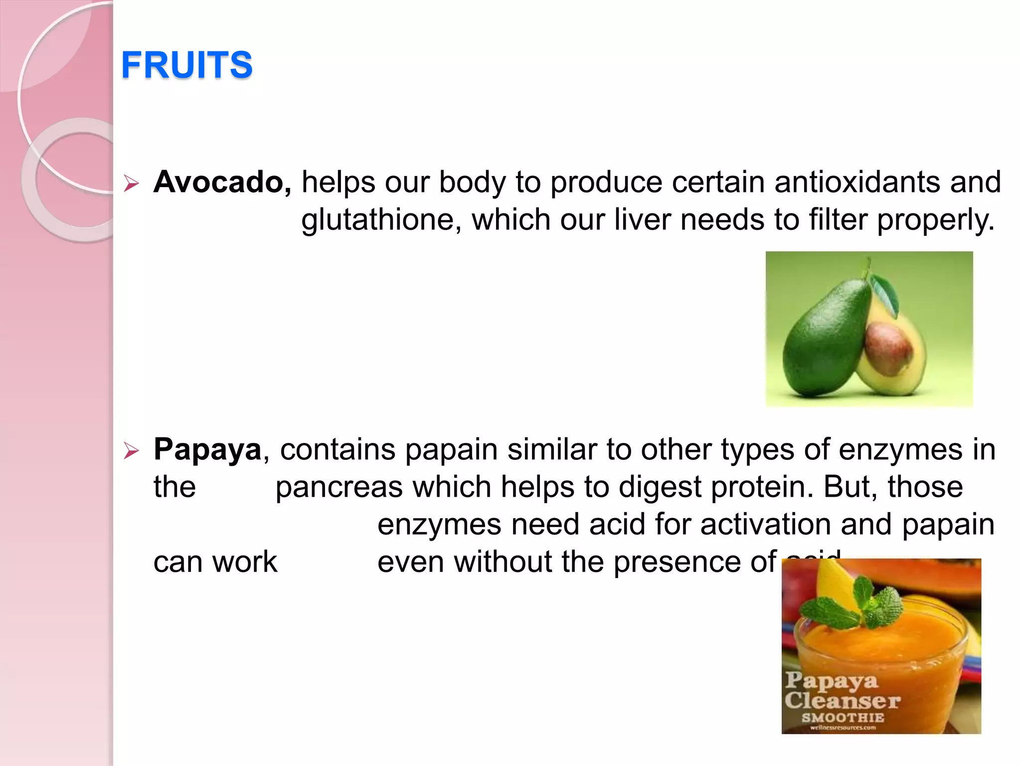 FRUITS
 Avocado, helps our body to produce certain antioxidants and
glutathione, which our liver needs to filter properly.
 Papaya, contains papain similar to other types of enzymes in
the pancreas which helps to digest protein. But, those
enzymes need acid for activation and papain
can work even without the presence of acid.
 