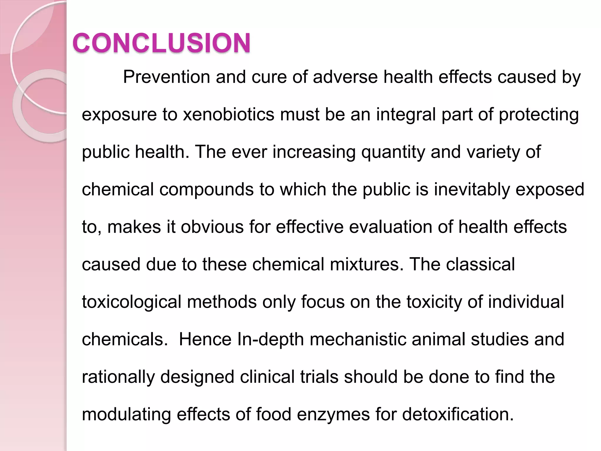 CONCLUSION
Prevention and cure of adverse health effects caused by
exposure to xenobiotics must be an integral part of protecting
public health. The ever increasing quantity and variety of
chemical compounds to which the public is inevitably exposed
to, makes it obvious for effective evaluation of health effects
caused due to these chemical mixtures. The classical
toxicological methods only focus on the toxicity of individual
chemicals. Hence In-depth mechanistic animal studies and
rationally designed clinical trials should be done to find the
modulating effects of food enzymes for detoxification.
 