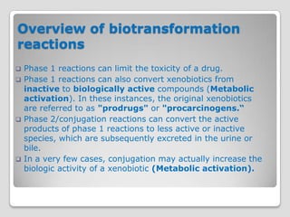 Overview of biotransformation
reactions
   Phase 1 reactions can limit the toxicity of a drug.
   Phase 1 reactions can also convert xenobiotics from
    inactive to biologically active compounds (Metabolic
    activation). In these instances, the original xenobiotics
    are referred to as "prodrugs" or "procarcinogens.“
   Phase 2/conjugation reactions can convert the active
    products of phase 1 reactions to less active or inactive
    species, which are subsequently excreted in the urine or
    bile.
   In a very few cases, conjugation may actually increase the
    biologic activity of a xenobiotic (Metabolic activation).
 