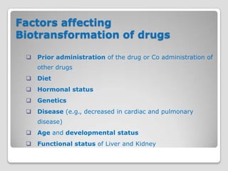 Factors affecting
Biotransformation of drugs

    Prior administration of the drug or Co administration of
     other drugs
    Diet
    Hormonal status
    Genetics
    Disease (e.g., decreased in cardiac and pulmonary
     disease)
    Age and developmental status
    Functional status of Liver and Kidney
 