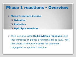 Phase 1 reactions - Overview

   Phase I reactions include:
     Oxidation
     Reduction
     Hydrolysis reactions


   They are also called Hydroxylation reactions since
    they introduce or expose a functional group (e.g., -OH)
    that serves as the active center for sequential
    conjugation in a phase II reaction.
 