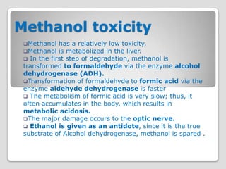 Methanol toxicity
 Methanol   has a relatively low toxicity.
 Methanol is metabolized in the liver.
  In the first step of degradation, methanol is
 transformed to formaldehyde via the enzyme alcohol
 dehydrogenase (ADH).
 Transformation of formaldehyde to formic acid via the
 enzyme aldehyde dehydrogenase is faster
  The metabolism of formic acid is very slow; thus, it
 often accumulates in the body, which results in
 metabolic acidosis.
 The major damage occurs to the optic nerve.
  Ethanol is given as an antidote, since it is the true
 substrate of Alcohol dehydrogenase, methanol is spared .
 