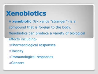 Xenobiotics
A xenobiotic (Gk xenos "stranger") is a
compound that is foreign to the body.
Xenobiotics can produce a variety of biological
effects including-
Pharmacological     responses
Toxicity

Immunological   responses
Cancers
 