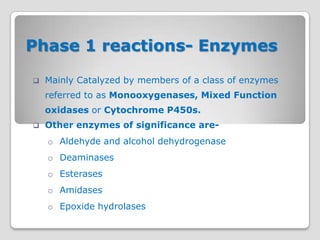 Phase 1 reactions- Enzymes

   Mainly Catalyzed by members of a class of enzymes
    referred to as Monooxygenases, Mixed Function
    oxidases or Cytochrome P450s.
   Other enzymes of significance are-
    o Aldehyde and alcohol dehydrogenase
    o Deaminases
    o Esterases
    o Amidases
    o Epoxide hydrolases
 