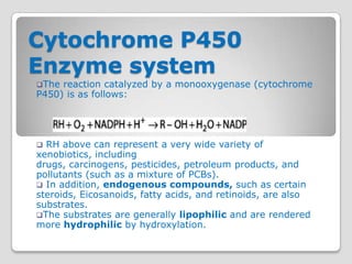 Cytochrome P450
Enzyme system
The reaction catalyzed by a monooxygenase (cytochrome
P450) is as follows:




 RH above can represent a very wide variety of
xenobiotics, including
drugs, carcinogens, pesticides, petroleum products, and
pollutants (such as a mixture of PCBs).
 In addition, endogenous compounds, such as certain
steroids, Eicosanoids, fatty acids, and retinoids, are also
substrates.
The substrates are generally lipophilic and are rendered
more hydrophilic by hydroxylation.
 