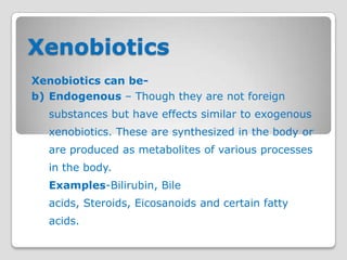 Xenobiotics
Xenobiotics can be-
b) Endogenous – Though they are not foreign
  substances but have effects similar to exogenous
  xenobiotics. These are synthesized in the body or
  are produced as metabolites of various processes
  in the body.
  Examples-Bilirubin, Bile
  acids, Steroids, Eicosanoids and certain fatty
  acids.
 