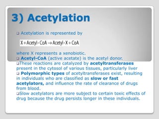 3) Acetylation
   Acetylation is represented by



where X represents a xenobiotic.
 Acetyl-CoA (active acetate) is the acetyl donor.
These reactions are catalyzed by acetyltransferases
present in the cytosol of various tissues, particularly liver
 Polymorphic types of acetyltransferases exist, resulting
in individuals who are classified as slow or fast
acetylators, and influence the rate of clearance of drugs
from blood.
Slow acetylators are more subject to certain toxic effects of
drug because the drug persists longer in these individuals.
 