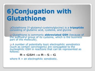 6)Conjugation with
Glutathione
Glutathione  (Υ-glutamyl-cysteinylglycine) is a tripeptide
consisting of glutamic acid, cysteine, and glycine
 Glutathione is commonly abbreviated GSH (because of
the sulfhydryl group of its cysteine, which is the business
part of the molecule).
 A number of potentially toxic electrophilic xenobiotics
(such as certain carcinogens) are conjugated to the
nucleophilic GSH in reactions that can be represented as
follows:

where R = an electrophilic xenobiotic.
 