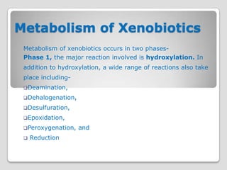 Metabolism of Xenobiotics
 Metabolism of xenobiotics occurs in two phases-
 Phase 1, the major reaction involved is hydroxylation. In
 addition to hydroxylation, a wide range of reactions also take
 place including-
 Deamination,

 Dehalogenation,

 Desulfuration,

 Epoxidation,

 Peroxygenation,   and
    Reduction
 