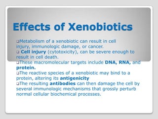Effects of Xenobiotics
Metabolism     of a xenobiotic can result in cell
injury, immunologic damage, or cancer.
 Cell injury (cytotoxicity), can be severe enough to
result in cell death.
These macromolecular targets include DNA, RNA, and
protein.
The reactive species of a xenobiotic may bind to a
protein, altering its antigenicity
The resulting antibodies can then damage the cell by
several immunologic mechanisms that grossly perturb
normal cellular biochemical processes.
 