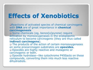 Effects of Xenobiotics
Reactions  of activated species of chemical carcinogens
with DNA are of great importance in chemical
carcinogenesis
 Some chemicals (eg, benzo[α]pyrene) require
activation by monooxygenases in the endoplasmic
reticulum to become carcinogenic (they are thus called
indirect carcinogens).
 The products of the action of certain monooxygenases
on some procarcinogen substrates are epoxides.
 Epoxides are highly reactive and mutagenic or
carcinogenic or both.
 Epoxide hydrolase—like cytochrome P450acts on these
compounds, converting them into much less reactive
dihydrodiols.
 