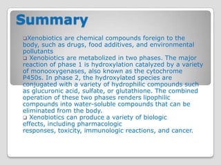 Summary
Xenobiotics   are chemical compounds foreign to the
body, such as drugs, food additives, and environmental
pollutants
 Xenobiotics are metabolized in two phases. The major
reaction of phase 1 is hydroxylation catalyzed by a variety
of monooxygenases, also known as the cytochrome
P450s. In phase 2, the hydroxylated species are
conjugated with a variety of hydrophilic compounds such
as glucuronic acid, sulfate, or glutathione. The combined
operation of these two phases renders lipophilic
compounds into water-soluble compounds that can be
eliminated from the body.
 Xenobiotics can produce a variety of biologic
effects, including pharmacologic
responses, toxicity, immunologic reactions, and cancer.
 
