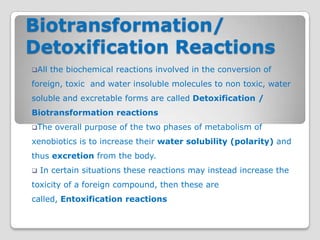 Biotransformation/
Detoxification Reactions
All   the biochemical reactions involved in the conversion of
foreign, toxic and water insoluble molecules to non toxic, water
soluble and excretable forms are called Detoxification /
Biotransformation reactions
The    overall purpose of the two phases of metabolism of
xenobiotics is to increase their water solubility (polarity) and
thus excretion from the body.
   In certain situations these reactions may instead increase the
toxicity of a foreign compound, then these are
called, Entoxification reactions
 