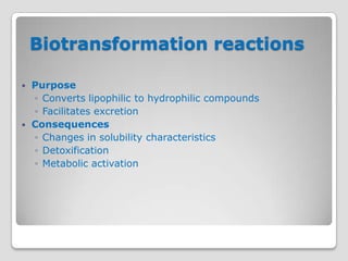 Biotransformation reactions

   Purpose
    ◦ Converts lipophilic to hydrophilic compounds
    ◦ Facilitates excretion
   Consequences
    ◦ Changes in solubility characteristics
    ◦ Detoxification
    ◦ Metabolic activation
 