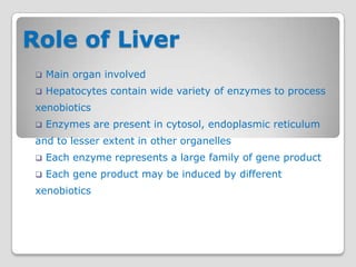 Role of Liver
    Main organ involved
    Hepatocytes contain wide variety of enzymes to process
 xenobiotics
    Enzymes are present in cytosol, endoplasmic reticulum
 and to lesser extent in other organelles
    Each enzyme represents a large family of gene product
    Each gene product may be induced by different
 xenobiotics
 