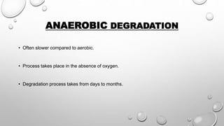 ANAEROBIC DEGRADATION
• Often slower compared to aerobic.
• Process takes place in the absence of oxygen.
• Degradation process takes from days to months.
 
