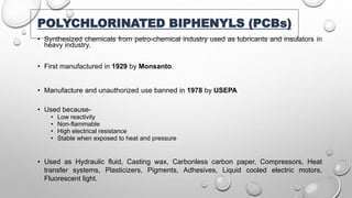 POLYCHLORINATED BIPHENYLS (PCBs)
• Synthesized chemicals from petro-chemical industry used as lubricants and insulators in
heavy industry.
• First manufactured in 1929 by Monsanto.
• Manufacture and unauthorized use banned in 1978 by USEPA
• Used because-
• Low reactivity
• Non-flammable
• High electrical resistance
• Stable when exposed to heat and pressure
• Used as Hydraulic fluid, Casting wax, Carbonless carbon paper, Compressors, Heat
transfer systems, Plasticizers, Pigments, Adhesives, Liquid cooled electric motors,
Fluorescent light.
 