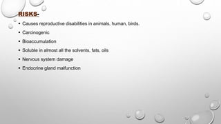 RISKS-
 Causes reproductive disabilities in animals, human, birds.
 Carcinogenic
 Bioaccumulation
 Soluble in almost all the solvents, fats, oils
 Nervous system damage
 Endocrine gland malfunction
 
