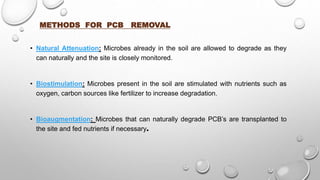 METHODS FOR PCB REMOVAL
• Natural Attenuation: Microbes already in the soil are allowed to degrade as they
can naturally and the site is closely monitored.
• Biostimulation: Microbes present in the soil are stimulated with nutrients such as
oxygen, carbon sources like fertilizer to increase degradation.
• Bioaugmentation: Microbes that can naturally degrade PCB’s are transplanted to
the site and fed nutrients if necessary.
 