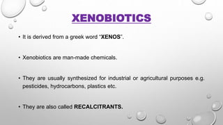 XENOBIOTICS
• It is derived from a greek word “XENOS”.
• Xenobiotics are man-made chemicals.
• They are usually synthesized for industrial or agricultural purposes e.g.
pesticides, hydrocarbons, plastics etc.
• They are also called RECALCITRANTS.
 
