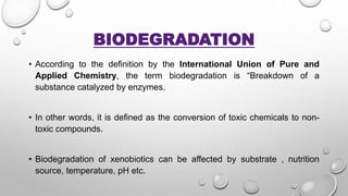 BIODEGRADATION
• According to the definition by the International Union of Pure and
Applied Chemistry, the term biodegradation is “Breakdown of a
substance catalyzed by enzymes.
• In other words, it is defined as the conversion of toxic chemicals to non-
toxic compounds.
• Biodegradation of xenobiotics can be affected by substrate , nutrition
source, temperature, pH etc.
 