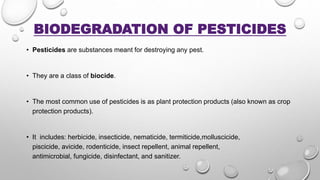 BIODEGRADATION OF PESTICIDES
• Pesticides are substances meant for destroying any pest.
• They are a class of biocide.
• The most common use of pesticides is as plant protection products (also known as crop
protection products).
• It includes: herbicide, insecticide, nematicide, termiticide,molluscicide,
piscicide, avicide, rodenticide, insect repellent, animal repellent,
antimicrobial, fungicide, disinfectant, and sanitizer.
 