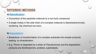 DIFFERENT METHODS
a) Detoxification:
 Conversion of the pesticide molecule to a non-toxic compound.
 A single moiety in the side chain of a complex molecule is disturbed(removed),
rendering the chemical non-toxic.
b) Degradation:
 Breakdown or transformation of a complex substrate into simpler products
leading to mineralization.
 E.g. Thirum is degraded by a strain of Pseudomonas and the degradation
products are dimethylamine, proteins, sulpholipids.
 