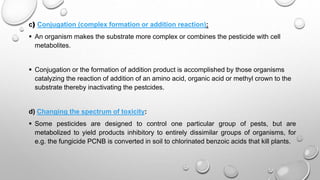 c) Conjugation (complex formation or addition reaction):
 An organism makes the substrate more complex or combines the pesticide with cell
metabolites.
 Conjugation or the formation of addition product is accomplished by those organisms
catalyzing the reaction of addition of an amino acid, organic acid or methyl crown to the
substrate thereby inactivating the pestcides.
d) Changing the spectrum of toxicity:
 Some pesticides are designed to control one particular group of pests, but are
metabolized to yield products inhibitory to entirely dissimilar groups of organisms, for
e.g. the fungicide PCNB is converted in soil to chlorinated benzoic acids that kill plants.
 
