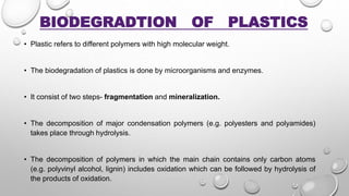 BIODEGRADTION OF PLASTICS
• Plastic refers to different polymers with high molecular weight.
• The biodegradation of plastics is done by microorganisms and enzymes.
• It consist of two steps- fragmentation and mineralization.
• The decomposition of major condensation polymers (e.g. polyesters and polyamides)
takes place through hydrolysis.
• The decomposition of polymers in which the main chain contains only carbon atoms
(e.g. polyvinyl alcohol, lignin) includes oxidation which can be followed by hydrolysis of
the products of oxidation.
 