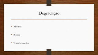 Degradação
• Abiótica
• Biótica
• Transformações
 