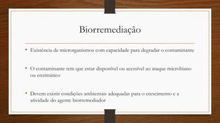 Biorremediação
• Existência de microrganismos com capacidade para degradar o contaminante
• O contaminante tem que estar disponível ou acessível ao ataque microbiano
ou enzimático
• Devem existir condições ambientais adequadas para o crescimento e a
atividade do agente biorremediador
 