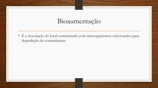 Bioaumentação
• É a inoculação do local contaminado com microrganismos selecionados para
degradação do contaminante
 